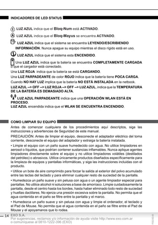indicAdores de led stAtUs


       lUZ AZUl indica que el bloq-num está ActivAdo.

       lUZ AZUl indica que el bloq-Mayus se encuentra ActivAdo.

        lUZ AZUl indica que el sistema se encuentra leyendo/escribiendo
      inForMAción. Nunca apague su equipo mientras el disco rígido está en uso.

        lUZ AZUl indica que el sistema esta encendido.

      Una lUZ AZUl indica que la batería se encuentra coMpletAMente cArgAdA
   o que el cargador está conectado.
   Una lUZ roJA indica que la batería se está cArgAndo.
   Una lUZ pArpAdeAnte de color roJo indica que la batería tiene pocA cArgA.
   Cuando no hAy lUZ implica que la batería no estÁ instAlAdA en la netbook.
   lUZ AZUl --> oFF --> lUZ roJA --> oFF --> lUZ AZUl, indica que la teMperAtUrA
   de lA bAteríA es deMAsiAdo AltA.

      lUZ AZUl pArpAdeAnte indica que una operAción WlAn estÁ en
   proceso.
   lUZ AZUl encendida indica que el WlAn se encUentrA encendido.



   coMo liMpiAr sU eQUipo
   Antes de comenzar cualquiera de los procedimientos aquí descriptos, siga las
   instrucciones y advertencias de Seguridad de este manual.
   PRECAUCIÓN: Antes de limpiar el equipo, desconecte el adaptador eléctrico del toma
   corriente, desconecte el equipo del adaptador y extraiga la batería instalada.
   • Limpie el equipo con un paño suave humedecido con agua. No utilice limpiadores en
   aerosol o líquidos, que podrían contener sustancias inflamables. Nunca aplique agentes
   limpiadores directamente sobre el equipo y no utilice limpiadores volátiles (destilados
   del petróleo) o abrasivos. Utilice únicamente productos diseñados específicamente para
   la limpieza de equipos y pantallas informáticas, y siga las instrucciones incluidas con el
   producto.
   • Utilice un bote de aire comprimido para forzar la salida al exterior del polvo acumulado
   entre las teclas del teclado y para eliminar cualquier resto de suciedad de la pantalla.
   • Humedezca un paño suave y sin pelusa con agua o un agente limpiador especial para
   pantallas. No utilice alcohol ni soluciones a base de amoníaco. Limpie cuidadosamente la
   pantalla, desde el centro hasta los bordes, hasta haber eliminado todo resto de suciedad
   y huellas dactilares. No ejerza una presión excesiva sobre la pantalla. No permita que el
   agua contenida en el paño se filtre entre la pantalla y el marco.
   • Humedezca un paño suave y sin pelusa con agua y limpie el ordenador, el teclado y
   el Pad de Mouse. No permita que el agua contenida en el paño se filtre entre el Pad de
   Mouse y el apoyamanos que lo rodea.
14 EXO S.A.
                                                                                                F032-GG-00




   Por sugerencias, reclamos y/o información de ayuda visite http://www.exo.com.ar
   o comuníquese al 0810-1222-396 (EXO)
 