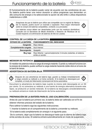 Funcionamiento de la batería
             El funcionamiento de la batería puede variar de acuerdo con las condiciones de uso.
             Su batería podría tener una menor duración si utiliza programas que demanden un
             alto consumo de energía o ha seleccionado la opción de alto brillo o utiliza dispositivos
             inalámbricos o USB.

                    Asegúrese de que la batería que utiliza sea compatible con la original de fábrica.
                    De no hacerlo, podría ocurrir un incendio o explosión. Para mayor información
                    sobre la compra de baterías compatibles, contacte a su proveedor.
                    Las baterías nunca deben ser desechadas junto con los residuos domésticos.
                    Consulte con la Secretaria de Medio Ambiente o Desecho de Residuos de su
                    ciudad respecto a la eliminación de baterías de litio-ion usadas.


             control de lA cArgA de lA bAteríA
             estAdo de lA bAteríA         FUncionAMiento del indicAdor
                             cargando     Rojo intenso
              completamente cargada       Azul intenso
                         descargando      Apagado
                              Muy baja    Rojo titilante > aproximadamente 3 minutos restantes; el sistema
                                          emite un sonido.


             Medidor de potenciA
             El medidor de potencia indica la carga de energía restante. Cuando su netbook funciona con
             la energía de la batería, puede verificar la carga restante haciendo doble click en el icono de
             la barra de tareas.
             AdvertenciA de bAteríA bAJA

                   Después de una advertencia de batería baja, guarde su trabajo inmediatamente
                   y luego conecte su netbook a un toma corriente. Si la batería se descargara por
                   completo, el modo de hibernación comenzará de forma automática.
             Escuchará la advertencia de batería baja cuando la misma esté descargada en un 90
             por ciento. Si no conectara su netbook a una fuente de energía alternativa durante este
             lapso, se producirá un sonido reiterado. Si la batería se descargara considerablemente,
             su netbook entrará en modo de hibernación de forma automática.


             prepArAción de lA bAteríA pArA el Uso (cAlibrAción)
             Antes de usar la batería por primera vez, la batería debe ser calibrada con el fin de
             obtener informes precisos del estado de la batería.
             Para calibrar la batería siga las siguientes instrucciones:
             1. Insertar la batería en el compartimento de la batería y encender su netbook.
             Si la batería está completamente sin energía ir al siguiente paso.
              De lo contrario, dejar que la batería se descargue hasta que la alarma de batería baja
             emita sonidos de aviso. El sistema entrará automáticamente en modo de suspensión.


                                                                                        Manual de Usuario 15
F032-GG-00




                                                         NETBOOK EXOMATE X355
 