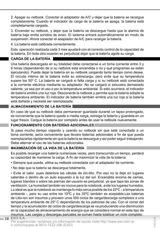 2. Apagar su netbook. Conectar el adaptador de A/C y dejar que la batería se recargue
   completamente. Cuando el indicador de carga de la batería se apaga, la batería está
   completamente cargada.
   3. Encender su netbook, y dejar que la batería se descargue hasta que la alarma de
   batería baja emita sonidos de aviso. El sistema entrará automáticamente en modo de
   suspensión. Ahora conectar el adaptador de A/C para recargar la batería.
   4. La batería está calibrada correctamente.
   Esta operación realizada cada 3 mes ayudará con el correcto control de la capacidad de
   la batería. En toda otra ocasión es perjudicial dejar que la batería agote su carga.
   cArgA de lA bAteríA
   Una batería descargada en su totalidad debe conectarse a un toma corriente entre 3 y
   6 horas (dependiendo de si su netbook está encendida o no y qué programas se están
   ejecutando). Puede dejar la batería en su netbook cargando tanto tiempo como desee.
   El circuito interno de la batería evita su sobrecarga, pero evite que su temperatura
   supere los 50º C. La batería se cargará si falta carga y si su netbook está conectada
   a la corriente eléctrica mediante su adaptador. No se cargará si estuviera demasiado
   caliente, ya sea por el uso o por la temperatura ambiental. Si esto ocurriera, el indicador
   de batería emitirá una luz roja. Desconecte la netbook y permita que la batería adopte la
   temperatura ambiente. El indicador de batería también emitirá una luz roja si la batería
   está dañada y necesita ser reemplazada.
   AlMAcenAMiento de lA bAteríA
   En caso de que su netbook deba permanecer guardada durante un lapso prolongado,
   es conveniente que la batería quede a media carga, extraiga la batería y guardela en un
   lugar fresco. Cargue la batería por completo antes de usar la netbook nuevamente.
   FUncionAMiento con bAteríAs AdicionAles
   Si pasa mucho tiempo viajando y usando su netbook sin que esté conectada a un
   toma corriente, sería conveniente que llevara baterías adicionales a fin de que pueda
   reemplazarlas rápidamente sin que la batería se descargue y así poder seguir trabajando.
   Debe alternar el uso de las baterías adicionales.
   MAxiMiZAción de lA vidA de lA bAteríA
   Es posible recargar una batería numerosas veces, pero transcurrido un tiempo, perderá
   su capacidad de mantener la carga. A fin de maximizar la vida de la batería:
   • Siempre que pueda, utilice su netbook conectada con el adaptador de corriente.
   • No deje que la batería se descargue totalmente.
   • Evite el calor. pues deteriora las células de ión-litio. Por eso no la deje en lugares
   calientes o dentro de un auto expuesto a la luz del sol. Encendida encima de camas,
   lugares blandos o sobre las piernas del usuario es perjudicial, ya que tapa las zonas de
   ventilación. La humedad también es nociva para la notebook, evite los lugares humedos.
   Lo ideal es que la notebook se mantenga lo más cerca posible de los 22ºC - a temperatura
   ambiente -, pero su uso entre los 10ºC y los 35ºC también es aceptable.Las baterías
   de Litio-ion son insumos y proveen unos 500 ciclos de carga/descarga completos a una
   temperatura ambiente de 25º C dependiendo de los patrones de uso. Con el correr del
   tiempo y la acumulación de ciclos de carga/descarga se va produciendo una disminución
   en la capacidad de almacenamiento de energía que se considera normal en este tipo de
   insumos. Las cargas y descargas parciales se suman hasta totalizar un ciclo completo.
16 EXO S.A.
                                                                                                 F032-GG-00




   Por sugerencias, reclamos y/o información de ayuda visite http://www.exo.com.ar
   o comuníquese al 0810-1222-396 (EXO)
 