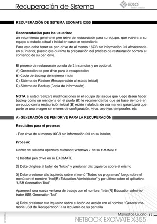 Recuperación de Sistema

             recUperAción de sisteMA exoMAte x355


             recomendación para los usuarios:
             Se recomienda generar el pen drive de restauración para su equipo, que volverá a su
             equipo al estado actual o inicial en caso de necesitarlo.
             Para esto debe tener un pen drive de al menos 16GB sin información útil almacenada
             en su interior, puesto que durante la preparación del proceso de restauración borrará el
             contenido de su pen drive.


             El proceso de restauración consta de 3 Instancias y un opcional.
             A) Generación de pen drive para la recuperación
             B) Copia de Backup del sistema inicial
             C) Sistema de Restore (Recuperación al estado inicial)
             D) Sistema de Backup (Copia de información)


             notA: si usted realizara modificaciones en el equipo de las que que luego desee hacer
             backup como se menciona en el punto (D) le recomendamos que se base siempre en
             un equipo con la restauración inicial (B) recién instalada, de esa manera garantizará que
             parte de una imagen sin errores de configuración, virus, archivos temporales, etc.

             A) generAción de pen drive pArA lA recUperAción

             requisitos para el proceso:

             - Pen drive de al menos 16GB sin información útil en su interior.

             proceso:

             Dentro del sistema operativo Microsoft Windows 7 de su EXOMATE

             1) Insertar pen drive en su EXOMATE

             2) Debe dirigirse al botón de “Inicio” y presionar clic izquierdo sobre el mismo

             3) Debe presionar clic izquierdo sobre el menú “Todos los programas” luego sobre el
             menú con el nombre “Intel(R) Education Administrator” y por ultimo sobre el aplicativo
             “USB Generation Tool”

             Aparecerá una nueva ventana de trabajo con el nombre: “Intel(R) Education Adminis-
             trator USB Generation Tool”

             4) Debe presionar clic izquierdo sobre el botón de acción con el nombre “Generar me-
             moria USB de Recuperacion” a la izquierda de su pantalla

                                                                                    Manual de Usuario 17
F032-GG-00




                                                      NETBOOK EXOMATE X355
 