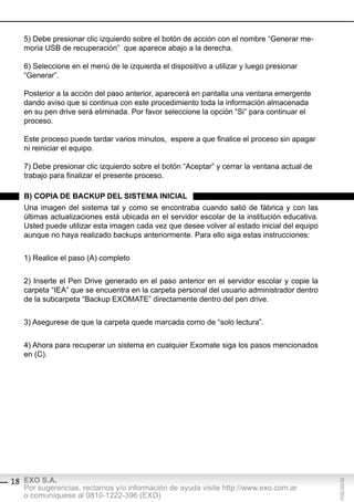 5) Debe presionar clic izquierdo sobre el botón de acción con el nombre “Generar me-
   moria USB de recuperación” que aparece abajo a la derecha.

   6) Seleccione en el menú de le izquierda el dispositivo a utilizar y luego presionar
   “Generar”.

   Posterior a la acción del paso anterior, aparecerá en pantalla una ventana emergente
   dando aviso que si continua con este procedimiento toda la información almacenada
   en su pen drive será eliminada. Por favor seleccione la opción “Si” para continuar el
   proceso.

   Este proceso puede tardar varios minutos, espere a que finalice el proceso sin apagar
   ni reiniciar el equipo.

   7) Debe presionar clic izquierdo sobre el botón “Aceptar” y cerrar la ventana actual de
   trabajo para finalizar el presente proceso.

   b) copiA de bAcKUp del sisteMA iniciAl
   Una imagen del sistema tal y como se encontraba cuando salió de fábrica y con las
   últimas actualizaciones está ubicada en el servidor escolar de la institución educativa.
   Usted puede utilizar esta imagen cada vez que desee volver al estado inicial del equipo
   aunque no haya realizado backups anteriormente. Para ello siga estas instrucciones:


   1) Realice el paso (A) completo


   2) Inserte el Pen Drive generado en el paso anterior en el servidor escolar y copie la
   carpeta “IEA” que se encuentra en la carpeta personal del usuario administrador dentro
   de la subcarpeta “Backup EXOMATE” directamente dentro del pen drive.


   3) Asegurese de que la carpeta quede marcada como de “solo lectura”.


   4) Ahora para recuperar un sistema en cualquier Exomate siga los pasos mencionados
   en (C).




18 EXO S.A.
                                                                                              F032-GG-00




   Por sugerencias, reclamos y/o información de ayuda visite http://www.exo.com.ar
   o comuníquese al 0810-1222-396 (EXO)
 