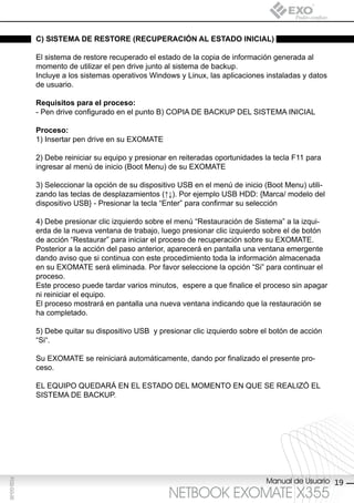 c) sisteMA de restore (recUperAción Al estAdo iniciAl)

             El sistema de restore recuperado el estado de la copia de información generada al
             momento de utilizar el pen drive junto al sistema de backup.
             Incluye a los sistemas operativos Windows y Linux, las aplicaciones instaladas y datos
             de usuario.

             requisitos para el proceso:
             - Pen drive configurado en el punto B) COPIA DE BACKUP DEL SISTEMA INICIAL

             proceso:
             1) Insertar pen drive en su EXOMATE

             2) Debe reiniciar su equipo y presionar en reiteradas oportunidades la tecla F11 para
             ingresar al menú de inicio (Boot Menu) de su EXOMATE

             3) Seleccionar la opción de su dispositivo USB en el menú de inicio (Boot Menu) utili-
             zando las teclas de desplazamientos (↑↓). Por ejemplo USB HDD: {Marca/ modelo del
             dispositivo USB} - Presionar la tecla “Enter” para confirmar su selección

             4) Debe presionar clic izquierdo sobre el menú “Restauración de Sistema” a la izqui-
             erda de la nueva ventana de trabajo, luego presionar clic izquierdo sobre el de botón
             de acción “Restaurar” para iniciar el proceso de recuperación sobre su EXOMATE.
             Posterior a la acción del paso anterior, aparecerá en pantalla una ventana emergente
             dando aviso que si continua con este procedimiento toda la información almacenada
             en su EXOMATE será eliminada. Por favor seleccione la opción “Si” para continuar el
             proceso.
             Este proceso puede tardar varios minutos, espere a que finalice el proceso sin apagar
             ni reiniciar el equipo.
             El proceso mostrará en pantalla una nueva ventana indicando que la restauración se
             ha completado.

             5) Debe quitar su dispositivo USB y presionar clic izquierdo sobre el botón de acción
             “Si“.

             Su EXOMATE se reiniciará automáticamente, dando por finalizado el presente pro-
             ceso.

             EL EQUIPO QUEDARÁ EN EL ESTADO DEL MOMENTO EN QUE SE REALIZÓ EL
             SISTEMA DE BACKUP.




                                                                                 Manual de Usuario 19
F032-GG-00




                                                    NETBOOK EXOMATE X355
 