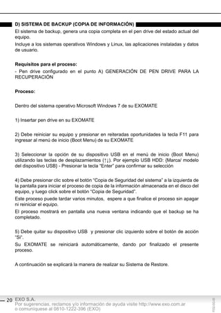 d) sisteMA de bAcKUp (copiA de inForMAción)
   El sistema de backup, genera una copia completa en el pen drive del estado actual del
   equipo.
   Incluye a los sistemas operativos Windows y Linux, las aplicaciones instaladas y datos
   de usuario.


   requisitos para el proceso:
   - Pen drive configurado en el punto A) GENERACIÓN DE PEN DRIVE PARA LA
   RECUPERACIÓN


   proceso:


   Dentro del sistema operativo Microsoft Windows 7 de su EXOMATE


   1) Insertar pen drive en su EXOMATE


   2) Debe reiniciar su equipo y presionar en reiteradas oportunidades la tecla F11 para
   ingresar al menú de inicio (Boot Menu) de su EXOMATE


   3) Seleccionar la opción de su dispositivo USB en el menú de inicio (Boot Menu)
   utilizando las teclas de desplazamientos (↑↓). Por ejemplo USB HDD: {Marca/ modelo
   del dispositivo USB} - Presionar la tecla “Enter” para confirmar su selección


   4) Debe presionar clic sobre el botón “Copia de Seguridad del sistema” a la izquierda de
   la pantalla para iniciar el proceso de copia de la información almacenada en el disco del
   equipo, y luego click sobre el botón “Copia de Seguridad”.
   Este proceso puede tardar varios minutos, espere a que finalice el proceso sin apagar
   ni reiniciar el equipo.
   El proceso mostrará en pantalla una nueva ventana indicando que el backup se ha
   completado.


   5) Debe quitar su dispositivo USB y presionar clic izquierdo sobre el botón de acción
   “Si“.
   Su EXOMATE se reiniciará automáticamente, dando por finalizado el presente
   proceso.


   A continuación se explicará la manera de realizar su Sistema de Restore.




20 EXO S.A.
                                                                                               F032-GG-00




   Por sugerencias, reclamos y/o información de ayuda visite http://www.exo.com.ar
   o comuníquese al 0810-1222-396 (EXO)
 