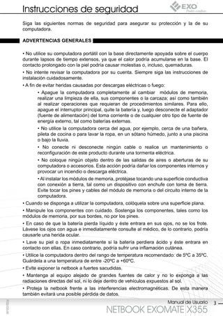 Instrucciones de seguridad
             Siga las siguientes normas de seguridad para asegurar su protección y la de su
             computadora.

             AdvertenciAs generAles

             • No utilice su computadora portátil con la base directamente apoyada sobre el cuerpo
             durante lapsos de tiempo extensos, ya que el calor podría acumularse en la base. El
             contacto prolongado con la piel podría causar molestias o, incluso, quemaduras.
             • No intente revisar la computadora por su cuenta. Siempre siga las instrucciones de
             instalación cuidadosamente.
             • A fin de evitar heridas causadas por descargas eléctricas o fuego:
                    • Apague la computadora completamente al cambiar módulos de memoria,
                    realizar una limpieza de ella, sus componentes o la carcaza; así como también
                    al realizar operaciones que requieran de procedimientos similares. Para ello,
                    apague el interruptor principal, quite la batería y, luego desconecte el adaptador
                    (fuente de alimentación) del toma corriente o de cualquier otro tipo de fuente de
                    energía externo, tal como baterías externas.
                    • No utilice la computadora cerca del agua, por ejemplo, cerca de una bañera,
                    pileta de cocina o para lavar la ropa, en un sótano húmedo, junto a una piscina
                    o bajo la lluvia.
                    • No conecte ni desconecte ningún cable o realice un mantenimiento o
                    reconfiguración de este producto durante una tormenta eléctrica.
                    • No coloque ningún objeto dentro de las salidas de aires o aberturas de su
                    computadora o accesorios. Esta acción podría dañar los componentes internos y
                    provocar un incendio o descarga eléctrica.
                    • Al instalar los módulos de memoria, protéjase tocando una superficie conductiva
                    con conexión a tierra, tal como un dispositivo con enchufe con toma de tierra.
                    Evite tocar los pines y cables del módulo de memoria o del circuito interno de la
                    computadora.
             • Cuando se disponga a utilizar la computadora, colóquela sobre una superficie plana.
             • Manipule los componentes con cuidado. Sostenga los componentes, tales como los
             módulos de memoria, por sus bordes, no por los pines.
             • En caso de que la batería pierda líquido y éste entrara en sus ojos, no se los frote.
             Lávese los ojos con agua e inmediatamente consulte al médico, de lo contrario, podría
             causarle una herida ocular.
             • Lave su piel o ropa inmediatamente si la batería perdiera ácido y éste entrara en
             contacto con ellas. En caso contrario, podría sufrir una inflamación cutánea.
             • Utilice la computadora dentro del rango de temperatura recomendado: de 5ºC a 35ºC.
             Guárdela a una temperatura de entre -20ºC a +60ºC.
             • Evite exponer la netbook a fuertes sacudidas.
             • Mantenga al equipo alejado de grandes fuentes de calor y no lo exponga a las
             radiaciones directas del sol, ni lo deje dentro de vehículos expuestos al sol.
             • Proteja la netbook frente a las interferencias electromagnéticas. De esta manera
             también evitará una posible pérdida de datos.
                                                                                    Manual de Usuario
F032-GG-00




                                                                                                         3
                                                     NETBOOK EXOMATE X355
 
