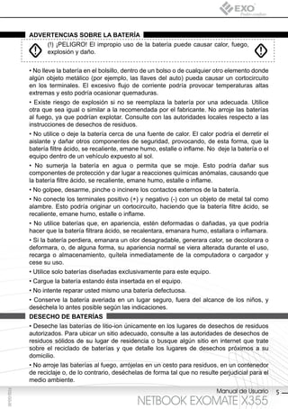 AdvertenciAs sobre lA bAteríA
                    (!) ¡PELIGRO! El impropio uso de la batería puede causar calor, fuego,
                    explosión y daño.


             • No lleve la batería en el bolsillo, dentro de un bolso o de cualquier otro elemento donde
             algún objeto metálico (por ejemplo, las llaves del auto) pueda causar un cortocircuito
             en los terminales. El excesivo flujo de corriente podría provocar temperaturas altas
             extremas y esto podría ocasionar quemaduras.
             • Existe riesgo de explosión si no se reemplaza la batería por una adecuada. Utilice
             otra que sea igual o similar a la recomendada por el fabricante. No arroje las baterías
             al fuego, ya que podrían explotar. Consulte con las autoridades locales respecto a las
             instrucciones de desechos de residuos.
             • No utilice o deje la batería cerca de una fuente de calor. El calor podría el derretir el
             aislante y dañar otros componentes de seguridad, provocando, de esta forma, que la
             batería filtre ácido, se recaliente, emane humo, estalle o inflame. No deje la batería o el
             equipo dentro de un vehículo expuesto al sol.
             • No sumerja la batería en agua o permita que se moje. Esto podría dañar sus
             componentes de protección y dar lugar a reacciones químicas anómalas, causando que
             la batería filtre ácido, se recaliente, emane humo, estalle o inflame.
             • No golpee, desarme, pinche o incinere los contactos externos de la batería.
             • No conecte los terminales positivo (+) y negativo (-) con un objeto de metal tal como
             alambre. Esto podría originar un cortocircuito, haciendo que la batería filtre ácido, se
             recaliente, emane humo, estalle o inflame.
             • No utilice baterías que, en apariencia, estén deformadas o dañadas, ya que podría
             hacer que la batería filtrara ácido, se recalentara, emanara humo, estallara o inflamara.
             • Si la batería perdiera, emanara un olor desagradable, generara calor, se decolorara o
             deformara, o, de alguna forma, su apariencia normal se viera alterada durante el uso,
             recarga o almacenamiento, quítela inmediatamente de la computadora o cargador y
             cese su uso.
             • Utilice solo baterías diseñadas exclusivamente para este equipo.
             • Cargue la batería estando ésta insertada en el equipo.
             • No intente reparar usted mismo una batería defectuosa.
             • Conserve la batería averiada en un lugar seguro, fuera del alcance de los niños, y
             deséchela lo antes posible según las indicaciones.
             desecho de bAteríAs
             • Deseche las baterías de litio-ion únicamente en los lugares de desechos de residuos
             autorizados. Para ubicar un sitio adecuado, consulte a las autoridades de desechos de
             residuos sólidos de su lugar de residencia o busque algún sitio en internet que trate
             sobre el reciclado de baterías y que detalle los lugares de desechos próximos a su
             domicilio.
             • No arroje las baterías al fuego, arrójelas en un cesto para residuos, en un contenedor
             de reciclaje o, de lo contrario, deséchelas de forma tal que no resulte perjudicial para el
             medio ambiente.
                                                                                    Manual de Usuario
F032-GG-00




                                                                                                           5
                                                      NETBOOK EXOMATE X355
 