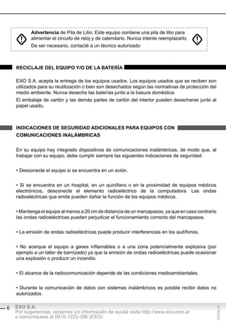 Advertencia de Pila de Litio: Este equipo contiene una pila de litio para
           alimentar el circuito de reloj y de calendario. Nunca intente reemplazarlo.
           De ser necesario, contacté a un técnico autorizado



    reciclAJe del eQUipo y/o de lA bAteríA

    EXO S.A. acepta la entrega de los equipos usados. Los equipos usados que se reciben son
    utilizados para su reutilización o bien son desechados según las normativas de protección del
    medio ambiente. Nunca deseche las baterías junto a la basura doméstica.
    El embalaje de cartón y las demás partes de cartón del interior pueden desecharse junto al
    papel usado.



    indicAciones de segUridAd AdicionAles pArA eQUipos con
    coMUnicAciones inAlÁMbricAs


    En su equipo hay integrado dispositivos de comunicaciones inalámbricas, de modo que, al
    trabajar con su equipo, debe cumplir siempre las siguientes indicaciones de seguridad:


    • Desconecte el equipo si se encuentra en un avión.


    • Si se encuentra en un hospital, en un quirófano o en la proximidad de equipos médicos
    electrónicos, desconecte el elemento radioeléctrico de la computadora. Las ondas
    radioeléctricas que emite pueden dañar la función de los equipos médicos.


    • Mantenga el equipo al menos a 20 cm de distancia de un marcapasos, ya que en caso contrario
    las ondas radioeléctricas pueden perjudicar el funcionamiento correcto del marcapasos.


    • La emisión de ondas radioeléctricas puede producir interferencias en los audífonos.


    • No acerque el equipo a gases inflamables o a una zona potencialmente explosiva (por
    ejemplo a un taller de barnizado) ya que la emisión de ondas radioeléctricas puede ocasionar
    una explosión o producir un incendio.


    • El alcance de la radiocomunicación depende de las condiciones medioambientales.


    • Durante la comunicación de datos con sistemas inalámbricos es posible recibir datos no
    autorizados.

    EXO S.A.
                                                                                                F032-GG-00




6
    Por sugerencias, reclamos y/o información de ayuda visite http://www.exo.com.ar
    o comuníquese al 0810-1222-396 (EXO)
 