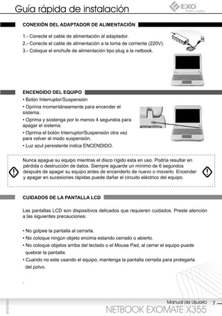 Guía rápida de instalación
              conexión del AdAptAdor de AliMentAción

              1.- Conecte el cable de alimentación al adaptador.
              2.- Conecte el cable de alimentación a la toma de corriente (220V).
              3.- Coloque el enchufe de alimentación tipo plug a la netbook.




              encendido del eQUipo
              • Botón Interruptor/Suspensión
              • Oprima momentáneamente para encender el
              sistema.
              • Oprima y sostenga por lo menos 4 segundos para
              apagar el sistema.
              • Oprima el botón Interruptor/Suspensión otra vez
              para volver al modo suspensión.
              • Luz azul persistente indica ENCENDIDO.


              Nunca apague su equipo mientras el disco rígido esta en uso. Podría resultar en
              pérdida o destrucción de datos. Siempre aguarde un mínimo de 6 segundos
              después de apagar su equipo antes de encenderlo de nuevo o moverlo. Encender
              y apagar en sucesiones rápidas puede dañar el circuito eléctrico del equipo.



              cUidAdos de lA pAntAllA lcd

              Las pantallas LCD son dispositivos delicados que requieren cuidados. Preste atención
              a las siguientes precauciones:


              • No golpee la pantalla al cerrarla.
              • No coloque ningún objeto encima estando cerrado o abierto.
              • No coloque objetos arriba del teclado o el Mouse Pad, al cerrar el equipo puede
                  quebrar la pantalla.
              • Cuando no este usando el equipo, mantenga la pantalla cerrada para protegarla
                  del polvo.


              .



                                                                                    Manual de Usuario
F032-GG-00




                                                                                                        7
                                                     NETBOOK EXOMATE X355
 