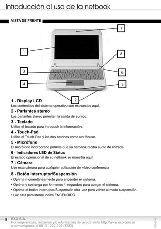 Introducción al uso de la netbook
    vistA de Frente

                                                                          7




            1
                                                                          8



            3                                                             6


            4                                                             5



    1 - display lcd                             2
    Los contenidos del sistema operativo son expuestos aquí.
    2 - parlantes stereo
    Los parlantes stereo permiten la salida de sonido.
    3 - teclado
    Utilice el teclado para introducir la información.
    4 - touch-pad
    Utilice el Touch-Pad y los dos botones como un Mouse.
    5 - Micrófono
    El micrófono incorporado permite que su netbook reciba audio de entrada.
    6 - indicadores led de status
    El estado operacional de su netbook se muestra aquí.
    7 - cámara
    Use esta cámara para cualquier aplicación de vídeo conferencia
    8 - botón interruptor/suspensión
    • Oprima momentáneamente para encender el sistema.
    • Oprima y sostenga por lo menos 4 segundos para apagar el sistema.
    • Oprima el botón Interruptor/Suspensión otra vez para volver al modo suspensión.
    • Luz azul persistente indica ENCENDIDO.




    EXO S.A.
                                                                                        F032-GG-00




8
    Por sugerencias, reclamos y/o información de ayuda visite http://www.exo.com.ar
    o comuníquese al 0810-1222-396 (EXO)
 