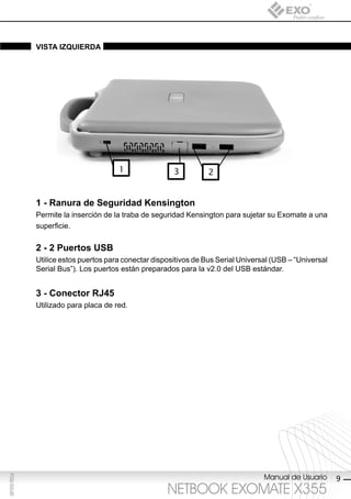 vistA iZQUierdA




                                      1                3          2


             1 - ranura de seguridad Kensington
             Permite la inserción de la traba de seguridad Kensington para sujetar su Exomate a una
             superficie.

             2 - 2 puertos Usb
             Utilice estos puertos para conectar dispositivos de Bus Serial Universal (USB – “Universal
             Serial Bus”). Los puertos están preparados para la v2.0 del USB estándar.


             3 - conector rJ45
             Utilizado para placa de red.




                                                                                   Manual de Usuario
F032-GG-00




                                                                                                          9
                                                     NETBOOK EXOMATE X355
 