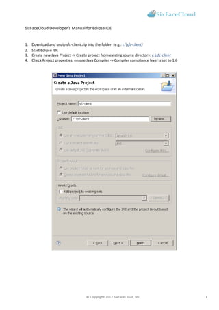 SixFaceCloud Developer’s Manual for Eclipse IDE


1.   Download and unzip sfc-client.zip into the folder (e.g.: c:sfc-client)
2.   Start Eclipse IDE
3.   Create new Java Project -> Create project from existing source directory: c:sfc-client
4.   Check Project properties: ensure Java Compiler -> Compiler compliance level is set to 1.6




                                      © Copyright 2012 SixFaceCloud, Inc.                        1
 