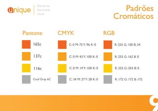 Manual de
     Identidade                                   Padrões
     Visual
                                               Cromáticos
Pantone           CMYK                       RGB
   165c             C: 0 M: 75 Y: 96 K: 0      R: 255 G: 100 B: 24


   137c             C: 0 M: 43 Y: 100 K: 0         R: 255 G: 162 B: 0


   116c             C: 0 M: 19 Y: 100 K: 0         R: 255 G: 203 B: 0


   Cool Gray 6C     C: 34 M: 27 Y: 28 K: 0         R: 172 G: 172 B: 172
 