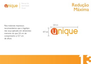 Redução
                   Manual de
                   Identidade
                   Visual
                                                    Máxima


Para materiais impressos,                 2,8 cm
recomendamos que o logotipo
não seja aplicado em dimensões   0.7 cm
menores do que 2,8 cm de
comprimento e 0,7 cm
de altura.
 