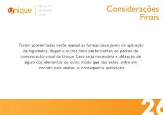 Considerações
          Manual de
          Identidade
          Visual
                                                      Finais


Foram apresentadas neste manual as formas desejáveis de aplicação
  da logomarca, slogan e outros itens pertencentes ao padrão de
 comunicação visual da Unique. Caso seja necessária a utilização de
   algum dos elementos de outro modo que não estes, entre em
          contato para análise e consequente aprovação
 