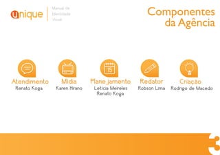Manual de
               Identidade                              Componentes
               Visual
                                                         da Agência


                                       15
Atendimento         Mídia       Planejamento        Redator          Criação
 Renato Koga     Karen Hirano    Letícia Meireles   Robson Lima   Rodrigo de Macedo
                                  Renato Koga
 