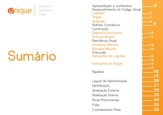 Manual de    Apresentação e Justiﬁcativa       ........ 5
    Identidade   Desenvolvimento do Código Visual
    Visual       Logotipo                      ......... 6
                 Slogan                       ..........7
                 Tipograﬁa                    ..........8
                 Padrões Cromáticos               .........9
                 Construção
                 Diagrama Construtivo         ..........10
                 Área de Respiro              ..........11
                 Resistência Visual
                 Ampliação Máxima             ..........12
                 Redução Máxima               ..........13

Sumário          Execução
                 Aplicações do Logotipo

                 Aplicações do Slogan
                                              ..........14
                                               ..........15
                                               ..........16
                                               ..........17
                 Papelaria                       ..........18
                                                 ..........19
                 Layout de Apresentação          .......... 20
                 Identiﬁcação                    .......... 21
                 Sinalização Externa             .......... 22
                 Sinalização Interna             .......... 23
                 Peças Promocionais              .......... 24
                 Frota                           .......... 25
                 Considerações Finais            .......... 26
 