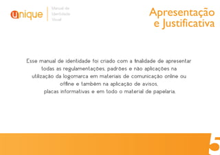 Apresentação
          Manual de
          Identidade
          Visual
                                                  e Justificativa


Esse manual de identidade foi criado com a ﬁnalidade de apresentar
        todas as regulamentações, padrões e não aplicações na
  utilização da logomarca em materiais de comunicação online ou
                ofﬂine e também na aplicação de avisos,
         placas informativas e em todo o material de papelaria.
 