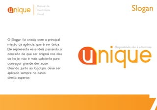 Manual de
                   Identidade                        Slogan
                   Visual




O Slogan foi criado com a principal
missão da agência, que é ser única.
                                        Originalidade não é o bastante
Ele representa essa ideia passando o
conceito de que ser original nos dias
de hoje, não é mais suﬁciente para
conseguir grande destaque.
Quando junto ao logotipo, deve ser
aplicado sempre no canto
direito superior.
 