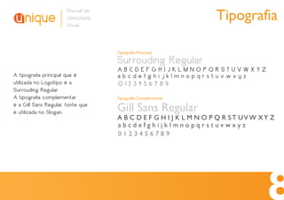 Manual de
                       Identidade
                       Visual
                                                                 Tipografia

                                    Tipografia Principal

                                    Surrouding Regular
                                    ABCDEFGHIJKLMNOPQRSTUVWXYZ
A tipograﬁa principal que é         abcdefghijklmnopqrstuvwxyz
utilizada no Logotipo é a           0123456789
Surrouding Regular.
A tipograﬁa complementar            Tipografia Complementar
é a Gill Sans Regular, fonte que
é utilizada no Slogan.              Gill Sans Regular
                                    A B C D E F G H I J K L M N O P Q R ST UVW XY Z
                                    abcdefghijklmnopqrstuvwxyz
                                    0123456789
 