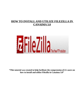 HOW TO INSTALL AND UTILIZE FILEZILLA IN
               CANAIMA 3.0




“This tutorial was created to help facilitate the comprension of it's users on
            how to install and utilize Filezilla in Canaima 3.0”
 
