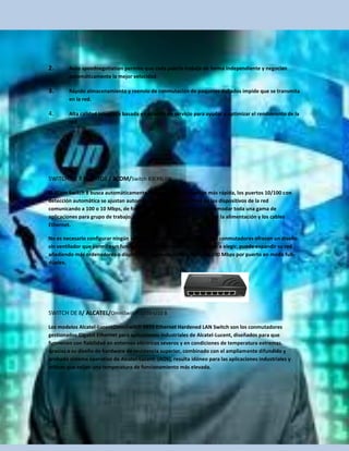 2.      Auto speednegotiation permite que cada puerto trabaje de forma independiente y negocian
        automáticamente la mejor velocidad.

3.      Rápido almacenamiento y reenvío de conmutación de paquetes dañados impide que se transmita
        en la red.

4.      Alta calidad integrada basada en puertos de servicio para ayudar a optimizar el rendimiento de la
        red.




SWITCH DE 8 PUERTOS / 3COM/Switch 83CFSU08.

El 3Com Switch 8 busca automáticamente la velocidad de conexión más rápida, los puertos 10/100 con
detección automática se ajustan automáticamente a la velocidad de los dispositivos de la red
comunicando a 100 o 10 Mbps, de forma que el conmutador puede acomodar toda una gama de
aplicaciones para grupo de trabajo. Lo único que se necesita es conectar la alimentación y los cables
Ethernet.

No es necesario configurar ningún software. Fáciles de configurar, estos conmutadores ofrecen un diseño
sin ventilador que permite un funcionamiento silencioso. Con 8 puertos a elegir, puede expandir su red
añadiendo más ordenadores o dispositivos con velocidades de hasta 200 Mbps por puerto en modo full-
dúplex.




SWITCH DE 8/ ALCATEL/OmniSwitch 6855-U10 8

Los modelos Alcatel-LucentOmniSwitch 6855 Ethernet Hardened LAN Switch son los conmutadores
gestionados Gigabit Ethernet para aplicaciones industriales de Alcatel-Lucent, diseñados para que
funcionen con fiabilidad en entornos eléctricos severos y en condiciones de temperatura extremas.
Gracias a su diseño de hardware de resistencia superior, combinado con el ampliamente difundido y
probado sistema operativo de Alcatel-Lucent (AOS), resulta idóneo para las aplicaciones industriales y
críticas que exijan una temperatura de funcionamiento más elevada.
 