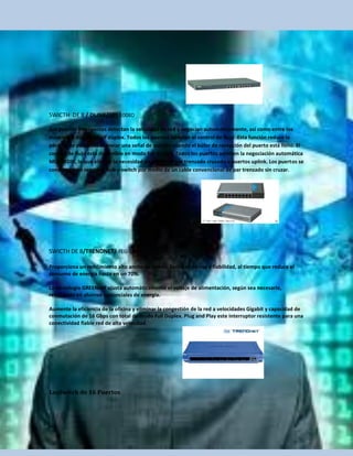 SWICTH DE 8 / DLINK/DES-1008D

Sus puertos inteligentes detectan la velocidad de red y negocian automáticamente, así como entre los
modos full dúplex y half dúplex. Todos los puertos admiten el control de flujo .Esta función reduce la
pérdida de paquetes al enviar una señal de colisión cuando el búfer de recepción del puerto está lleno. El
control de flujo está disponible en modo full dúplex. Todos los puertos admiten la negociación automática
MDI/MDIX, lo que elimina la necesidad de cables de par trenzado cruzado o puertos uplink. Los puertos se
conectan a un servidor, hub o switch por medio de un cable convencional de par trenzado sin cruzar.




SWICTH DE 8/TRENDNET/ TEG-S80g

Proporciona un rendimiento alto ancho de banda, facilidad de uso y fiabilidad, al tiempo que reduce el
consumo de energía hasta en un 70%.

La tecnología GREENnet ajusta automáticamente el voltaje de alimentación, según sea necesario,
resultando en ahorros sustanciales de energía.

Aumente la eficiencia de la oficina y eliminar la congestión de la red a velocidades Gigabit y capacidad de
conmutación de 16 Gbps con total de modo Full Dúplex. Plug and Play este interruptor resistente para una
conectividad fiable red de alta velocidad.




LosSwitch de 16 Puertos
 