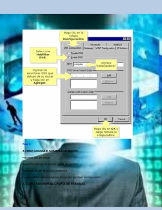 Paso 6:

2. COMO ASIGNAR EL NOMBRE A UN EQUIPO:

• damos clic en inicio

• seleccionamos la opción panel de control

• damos clic en la opción sistemas

• y por ultimo seleccionamos la opción cambiar configuración.

3. COMO ASIGNAR EL GRUPO DE TRABAJO
 