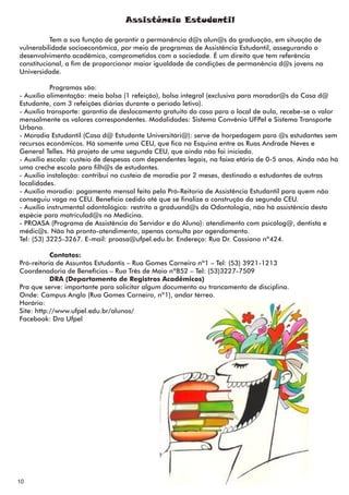 Assistência Estudantil

          Tem a sua função de garantir a permanência d@s alun@s da graduação, em situação de
vulnerabilidade socioeconômica, por meio de programas de Assistência Estudantil, assegurando o
desenvolvimento acadêmico, comprometidos com a sociedade. É um direito que tem referência
constitucional, a fim de proporcionar maior igualdade de condições de permanência d@s jovens na
Universidade.

           Programas são:
- Auxílio alimentação: meia bolsa (1 refeição), bolsa integral (exclusiva para morador@s da Casa d@
Estudante, com 3 refeições diárias durante o período letivo).
- Auxílio transporte: garantia de deslocamento gratuito da casa para o local de aula, recebe-se o valor
mensalmente os valores correspondentes. Modalidades: Sistema Convênio UFPel e Sistema Transporte
Urbano.
- Moradia Estudantil (Casa d@ Estudante Universitári@): serve de horpedagem para @s estudantes sem
recursos econômicos. Há somente uma CEU, que fica na Esquina entre as Ruas Andrade Neves e
General Telles. Há projeto de uma segunda CEU, que ainda não foi iniciado.
- Auxílio escola: custeio de despesas com dependentes legais, na faixa etária de 0-5 anos. Ainda não há
uma creche escola para filh@s de estudantes.
- Auxílio instalação: contribui no custeio de moradia por 2 meses, destinado a estudantes de outras
localidades.
- Auxílio moradia: pagamento mensal feito pela Pró-Reitoria de Assistência Estudantil para quem não
conseguiu vaga na CEU. Benefício cedido até que se finalize a construção da segunda CEU.
- Auxílio instrumental odontológico: restrito a graduand@s da Odontologia, não há assistência desta
espécie para matriculad@s na Medicina.
- PROASA (Programa de Assistência do Servidor e do Aluno): atendimento com psicólog@, dentista e
médic@s. Não há pronto-atendimento, apenas consulta por agendamento.
Tel: (53) 3225-3267. E-mail: proasa@ufpel.edu.br. Endereço: Rua Dr. Cassiano nº424.

           Contatos:
Pró-reitoria de Assuntos Estudantis – Rua Gomes Carneiro nº1 – Tel: (53) 3921-1213
Coordenadoria de Benefícios – Rua Três de Maio nº852 – Tel: (53)3227-7509
           DRA (Departamento de Registros Acadêmicos)
Pra que serve: importante para solicitar algum documento ou trancamento de disciplina.
Onde: Campus Anglo (Rua Gomes Carneiro, nº1), andar térreo.
Horário:
Site: http://www.ufpel.edu.br/alunos/
Facebook: Dra Ufpel




10
 