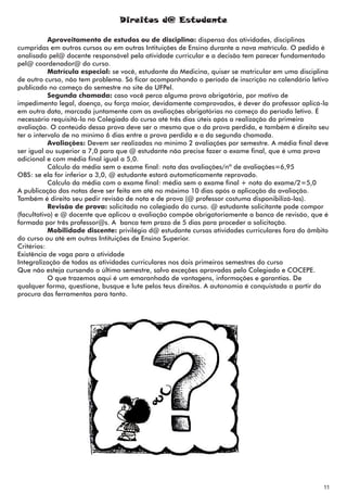 Direitos d@ Estudante

           Aproveitamento de estudos ou de disciplina: dispensa das atividades, disciplinas
cumpridas em outros cursos ou em outras Intituições de Ensino durante a nova matrícula. O pedido é
analisado pel@ docente responsável pela atividade curricular e a decisão tem parecer fundamentado
pel@ coordenador@ do curso.
           Matrícula especial: se você, estudante da Medicina, quiser se matricular em uma disciplina
de outro curso, não tem problema. Só ficar acompanhando o período de inscrição no calendário letivo
publicado no começo do semestre no site da UFPel.
           Segunda chamada: caso você perca alguma prova obrigatória, por motivo de
impedimento legal, doença, ou força maior, devidamente comprovados, é dever do professor aplicá-la
em outra data, marcada juntamente com as avaliações obrigatórias no começo do período letivo. É
necessário requisitá-la no Colegiado do curso até três dias úteis após a realização da primeira
avaliação. O conteúdo dessa prova deve ser o mesmo que o da prova perdida, e também é direito seu
ter o intervalo de no mínimo 6 dias entre a prova perdida e a da segunda chamada.
           Avaliações: Devem ser realizadas no mínimo 2 avaliações por semestre. A média final deve
ser igual ou superior a 7,0 para que @ estudante não precise fazer o exame final, que é uma prova
adicional e com média final igual a 5,0.
           Cálculo da média sem o exame final: nota das avaliações/nº de avaliações=6,95
OBS: se ela for inferior a 3,0, @ estudante estará automaticamente reprovado.
           Cálculo da média com o exame final: média sem o exame final + nota do exame/2=5,0
A publicação das notas deve ser feita em até no máximo 10 dias após a aplicação da avaliação.
Também é direito seu pedir revisão de nota e de prova (@ professor costuma disponibilizá-las).
           Revisão de prova: solicitada no colegiado do curso. @ estudante solicitante pode compor
(facultativo) e @ docente que aplicou a avaliação compõe obrigatoriamente a banca de revisão, que é
formada por três professor@s. A banca tem prazo de 5 dias para proceder a solicitação.
           Mobilidade discente: privilégio d@ estudante cursas atividades curriculares fora do âmbito
do curso ou até em outras Intituições de Ensino Superior.
Critérios:
Existência de vaga para a atividade
Integralização de todas as atividades curriculares nos dois primeiros semestres do curso
Que não esteja cursando o último semestre, salvo exceções aprovadas pelo Colegiado e COCEPE.
           O que trazemos aqui é um emaranhado de vantagens, informações e garantias. De
qualquer forma, questione, busque e lute pelos teus direitos. A autonomia é conquistada a partir da
procura das ferramentas para tanto.




                                                                                                   11
 