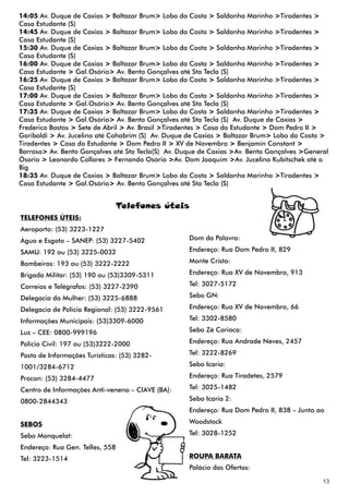 14:05 Av. Duque de Caxias > Baltazar Brum> Lobo da Costa > Saldanha Marinho >Tiradentes >
Casa Estudante (S)
14:45 Av. Duque de Caxias > Baltazar Brum> Lobo da Costa > Saldanha Marinho >Tiradentes >
Casa Estudante (S)
15:30 Av. Duque de Caxias > Baltazar Brum> Lobo da Costa > Saldanha Marinho >Tiradentes >
Casa Estudante (S)
16:00 Av. Duque de Caxias > Baltazar Brum> Lobo da Costa > Saldanha Marinho >Tiradentes >
Casa Estudante > Gal.Osório> Av. Bento Gonçalves até Sta Tecla (S)
16:25 Av. Duque de Caxias > Baltazar Brum> Lobo da Costa > Saldanha Marinho >Tiradentes >
Casa Estudante (S)
17:00 Av. Duque de Caxias > Baltazar Brum> Lobo da Costa > Saldanha Marinho >Tiradentes >
Casa Estudante > Gal.Osório> Av. Bento Gonçalves até Sta Tecla (S)
17:35 Av. Duque de Caxias > Baltazar Brum> Lobo da Costa > Saldanha Marinho >Tiradentes >
Casa Estudante > Gal.Osório> Av. Bento Gonçalves até Sta Tecla (S) Av. Duque de Caxias >
Frederico Bastos > Sete de Abril > Av. Brasil >Tiradentes > Casa do Estudante > Dom Pedro II >
Garibaldi > Av. Jucelino até Cohabrim (S) Av. Duque de Caxias > Baltazar Brum> Lobo da Costa >
Tiradentes > Casa do Estudante > Dom Pedro II > XV de Novembro > Benjamin Constant >
Barroso> Av. Bento Gonçalves até Sta Tecla(S) Av. Duque de Caxias >Av. Bento Gonçalves >General
Ósorio > Leonardo Collares > Fernando Osório >Av. Dom Joaquim >Av. Jucelino Kubitschek até o
Big
18:35 Av. Duque de Caxias > Baltazar Brum> Lobo da Costa > Saldanha Marinho >Tiradentes >
Casa Estudante > Gal.Osório> Av. Bento Gonçalves até Sta Tecla (S)


                                 Telefones úteis
TELEFONES ÚTEIS:
Aeroporto: (53) 3223-1227
Água e Esgoto – SANEP: (53) 3227-5402               Dom da Palavra:

SAMU: 192 ou (53) 3225-0032                         Endereço: Rua Dom Pedro II, 829

Bombeiros: 193 ou (53) 3222-2222                    Monte Cristo:

Brigada Militar: (53) 190 ou (53)3309-5311          Endereço: Rua XV de Novembro, 913

Correios e Telégrafos: (53) 3227-2390               Tel: 3027-5172

Delegacia da Mulher: (53) 3225-6888                 Sebo GN:

Delegacia de Polícia Regional: (53) 3222-9561       Endereço: Rua XV de Novembro, 66

Informações Municipais: (53)3309-6000               Tel: 3302-8580

Luz – CEE: 0800-999196                              Sebo Zé Carioca:

Polícia Civil: 197 ou (53)3222-2000                 Endereço: Rua Andrade Neves, 2457

Posto de Informações Turísticas: (53) 3282-         Tel: 3222-8269

1001/3284-6712                                      Sebo Icaria:

Procon: (53) 3284-4477                              Endereço: Rua Tiradetes, 2579

Centro de Informações Anti-veneno – CIAVE (BA):     Tel: 3025-1482

0800-2844343                                        Sebo Icaria 2:
                                                    Endereço: Rua Dom Pedro II, 838 – Junto ao

SEBOS                                               Woodstock

Sebo Monquelat:                                     Tel: 3028-1252

Endereço: Rua Gen. Telles, 558
Tel: 3223-1514                                      ROUPA BARATA
                                                    Palácio das Ofertas:

                                                                                             13
 