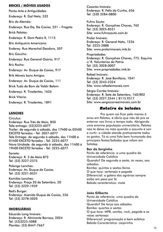 BRICKS / MÓVEIS USADOS                             Casarão Imóveis:
Porão Arte e Antiguidades:                         Endereço: R. Félix da Cunha, 656
                                                   Tel: (530 3284-0800
Endereço: R. Gal Neto, 532
Bric do Alemão:                                    Fuhro Souto:
                                                   Endereço: R. Gonçalves Chaves, 762
Endereço: Rua Dq. De Caxias, 521 – Fragata
                                                   Tel: (53) 3025-8531
Brick Pelotas:                                     Site: www.fuhrosouto.com.br
Endereço: R. Dom Pedro II, 1115                    Prolar Imóveis:
Bric Antiquário Americano:                         Endereço: R. General Neto, 1236
                                                   Tel: 3225-2888
Endereç: Rua Marechal Deodoro, 507                 Site: www.prolarimoveis.imb.br
Bric Gaucho:                                       Propriedades:
Endereço: Rua General Osório, 917                  Endereço: R. Gonçalves Chaves, 775. Esquina
                                                   c/ R. Voluntários da Pátria
Bric Rocha:                                        Tel: (52) 3028-0007
Endereço: Av. Duque de Caxias, 917                 Site: www.propriedades.imb.br
Brik Móveis bons Amigos:                           Rafael Imóveis:
                                                   Endereço: R. José Bonifácio, 1041
Endereço: Av. Duque de Caxias, 111                 Tel: (53) 3243-2324
Brick Tudo de Bom de Valdir Belem:                 Site: www.rafaeleimoveis.com
Endereço: R. Tiradentes, 1626                      Sérgio Corrêa Imóveis:
                                                   Endereço: R. Sete de Setembro, 160/802
Brick Vitória:                                     Tel: (53) 3227.3544 | 8115.9517
Endereço: R. Tiradentes, 1891                      Site: www.sergiocorreaimoveis.com.br

                                                           Roteiro de baladas
LANCHES                                                       Pra quem vai ficar pelo menos 6
Circulus:                                          anos em Pelotas, é óbvio que não dá pra se
Endereço: Rua Três de Maio, 850                    enterrar nos livros o tempo todo. Abrigando
Tele-entrega: (52)3225-6077                        uma enorme população universitária, Pelotas
Trailer: de segunda à sábado, das 17h00 às 02h00   não te deixa na mão quando o assunto é sair
EXCETO feriados - Tel: 3027-6077                   e curtir: a cidade atende praticamente todos
Tele Entrega: de segunda à sábado, das 11h00 à     os gostos. Tá aí uma lista bem humorada das
01h00 EXCETO feriados - Tel: 3225-6077             principais festas/baladas que rolam em
Nova Unidade: de segunda à sábado, das 11h00 à     Satolep.
19h00 EXCETO feriados - Tel: 3225-6077             Bar do Serginho
Sanata:                                            Ponto de referência: a uma quadra da
Endereço: R. 3 de Maio 872                         Universidade Católica
Tel: (53) 3227-2575                                Quando? De segunda a sexta, às vezes, aos
                                                   sábados.
Polonga Lanches:
                                                   Bomba: quintas e sextas-feiras
Endereço: Av. Duque de Caxias
                                                   O que toca: sertanejo e pagode
Tel: (53) 3221-0531
                                                   Diferencial: a galera das agrárias sempre
Komilão Lanches:                                   estão em peso por lá
Endereço: Praça 20 de Setembro, 20                 Bebida característica: mate
Tel: (53) 3229-1939
Red's Burger:
                                                   João Gilberto
Endereço: Avenida Duque de Caxias, 336
                                                   Ponto de referência: uma quadra da
Tel: (53) 3278-5020
                                                   Universidade Católica
                                                   Quando? De terça aos sábados
IMOBILIÁRIAS                                       Bomba: quartas e sextas
                                                   O que toca: MPB, samba, rock, pagode e as
Eduardo Lang Imóveis:                              vezes sertanejo
Endereço: R. Almirante Barroso, 2024               Diferencial: programação é bem eclética
Tel: (53)3225-5088                                 Bebida Característica: caipirinha
Plantão: (53) 8447-7667
                                                                                                  15
 