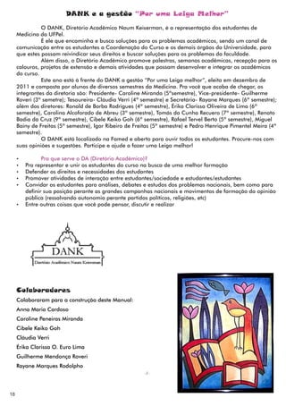 DANK e a gestão “Por uma Leiga Melhor”
               O DANK, Diretório Acadêmico Naum Keiserman, é a representação dos estudantes de
     Medicina da UFPel.
               É ele que encaminha e busca soluções para os problemas acadêmicos, sendo um canal de
     comunicação entre os estudantes a Coordenação do Curso e os demais órgãos da Universidade, para
     que estes possam reivindicar seus direitos e buscar soluções para os problemas da faculdade.
               Além disso, o Diretório Acadêmico promove palestras, semanas acadêmicas, recepção para os
     calouros, projetos de extensão e demais atividades que possam desenvolver e integrar os acadêmicos
     do curso.
               Este ano está à frente do DANK a gestão “Por uma Leiga melhor”, eleita em dezembro de
     2011 e composta por alunos de diversos semestres da Medicina. Pra você que acaba de chegar, os
     integrantes da diretoria são: Presidente- Caroline Miranda (5ºsemestre), Vice-presidente- Guilherme
     Roveri (3º semetre); Tesoureira- Cláudia Verri (4º semestre) e Secretária- Rayane Marques (6º semestre);
     além dos diretores: Ronald de Borba Rodrigues (4º semestre), Érika Clarissa Oliveira de Lima (6º
     semestre), Carolina Alcoforado de Abreu (3º semestre), Tomás da Cunha Recuero (7º semestre), Renato
     Badia da Cruz (9º semestre), Cibele Keiko Goh (6º semestre), Rafael Tervel Berto (5º semestre), Miguel
     Bainy de Freitas (5º semestre), Igor Ribeiro de Freitas (5º semestre) e Pedro Henrique Pimentel Meira (4º
     semestre).
               O DANK está localizado na Famed e aberto para ouvir todos os estudantes. Procure-nos com
     suas opiniões e sugestões. Participe e ajude a fazer uma Leiga melhor!

     Ÿ        Pra que serve o DA (Diretório Acadêmico)?
     Ÿ Pra representar e unir os estudantes do curso na busca de uma melhor formação
     Ÿ Defender os direitos e necessidades dos estudantes
     Ÿ Promover atividades de interação entre estudantes/sociedade e estudantes/estudantes
     Ÿ Convidar os estudantes para análises, debates e estudos dos problemas nacionais, bem como para
       definir sua posição perante as grandes campanhas nacionais e movimentos de formação da opinião
       pública (ressalvando autonomia perante partidos políticos, religiões, etc)
     Ÿ Entre outras coisas que você pode pensar, discutir e realizar




     Colaboradores
     Colaboraram para a construção deste Manual:
     Anna Maria Cardoso
     Caroline Peneiras Miranda
     Cibele Keiko Goh
     Cláudia Verri
     Érika Clarissa O. Euro Lima
     Guilherme Mendonça Roveri
     Rayane Marques Rodolpho




18
 