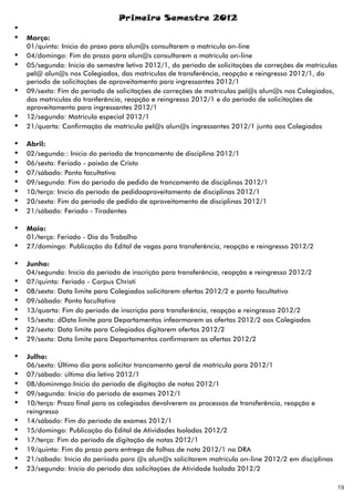 Primeiro Semestre 2012
Ÿ
Ÿ   Março:
    01/quinta: Início do praxo para alun@s consultarem a matrícula on-line
Ÿ   04/domingo: Fim do prazo para alun@s consultarem a matrícula on-line
Ÿ   05/segunda: Início do semestre letivo 2012/1, do período de solicitações de correções de matrículas
    pel@ alun@s nos Colegiados, das matrículas de transferência, reopção e reingresso 2012/1, do
    período de solicitações de aproveitamento para ingressantes 2012/1
Ÿ   09/sexta: Fim do período de solicitações de correções de matrículas pel@s alun@s nos Colegiados,
    das matrículas da tranferência, reopção e reingresso 2012/1 e do período de solicitações de
    aproveitamento para ingressantes 2012/1
Ÿ   12/segunda: Matrícula especial 2012/1
Ÿ   21/quarta: Confirmação de matrícula pel@s alun@s ingressantes 2012/1 junto aos Colegiados

Ÿ   Abril:
Ÿ   02/segunda:: Início do período de trancamento de disciplina 2012/1
Ÿ   06/sexta: Feriado - paixão de Cristo
Ÿ   07/sábado: Ponto facultativo
Ÿ   09/segunda: Fim do período de pedido de trancamento de disciplinas 2012/1
Ÿ   10/terça: Início do período de pedidoaproveitamento de disciplinas 2012/1
Ÿ   20/sexta: Fim do período de pedido de aproveitamento de disciplinas 2012/1
Ÿ   21/sábado: Feriado - Tiradentes

Ÿ   Maio:
    01/terça: Feriado - Dia do Trabalho
Ÿ   27/domingo: Publicação do Edital de vagas para transferência, reopção e reingresso 2012/2

Ÿ   Junho:
    04/segunda: Início do período de inscrição para transferência, reopção e reingresso 2012/2
Ÿ   07/quinta: Feriado - Corpus Christi
Ÿ   08/sexta: Data limite para Colegiados solicitarem ofertas 2012/2 e ponto facultativo
Ÿ   09/sábado: Ponto facultativo
Ÿ   13/quarta: Fim do período de inscrição para transferência, reopção e reingresso 2012/2
Ÿ   15/sexta: dData limite para Departamentos infeormarem as ofertas 2012/2 aos Colegiados
Ÿ   22/sexta: Data limite para Colegiados digitarem ofertas 2012/2
Ÿ   29/sexta: Data limite para Departamentos confirmarem as ofertas 2012/2

Ÿ   Julho:
    06/sexta: Último dia para solicitar trancamento geral de matrícula para 2012/1
Ÿ   07/sábado: último dia letivo 2012/1
Ÿ   08/dominmgo:Início do período de digitação de notas 2012/1
Ÿ   09/segunda: Início do período de exames 2012/1
Ÿ   10/terça: Prazo final para os colegiados devolverem os processos de transferência, reopção e
    reingresso
Ÿ   14/sábado: Fim do período de exames 2012/1
Ÿ   15/domingo: Publicação do Edital de Atividades Isoladas 2012/2
Ÿ   17/terça: Fim do período de digitação de notas 2012/1
Ÿ   19/quinta: Fim do prazo para entrega de folhas de nota 2012/1 no DRA
Ÿ   21/sábado: Início do períiodo para @s alun@s solicitarem matrícula on-line 2012/2 em disciplinas
Ÿ   23/segunda: Início do período das solicitações de Atividade Isolada 2012/2

                                                                                                          19
 