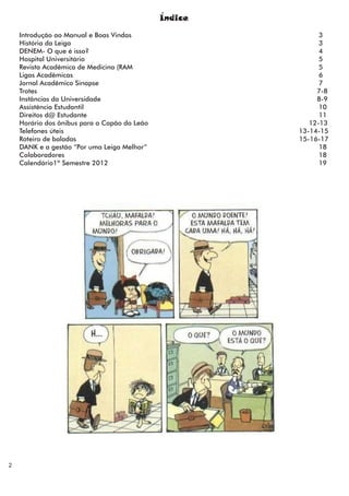 Índice

    Introdução ao Manual e Boas Vindas                       3
    História da Leiga                                        3
    DENEM- O que é isso?                                     4
    Hospital Universitário                                   5
    Revista Acadêmica de Medicina (RAM                       5
    Ligas Acadêmicas                                         6
    Jornal Acadêmico Sinapse                                 7
    Trotes                                                  7-8
    Instâncias da Universidade                              8-9
    Assistência Estudantil                                   10
    Direitos d@ Estudante                                    11
    Horário dos ônibus para o Capão do Leão               12-13
    Telefones úteis                                    13-14-15
    Roteiro de baladas                                 15-16-17
    DANK e a gestão “Por uma Leiga Melhor”                   18
    Colaboradores                                            18
    Calendário1º Semestre 2012                               19




2
 