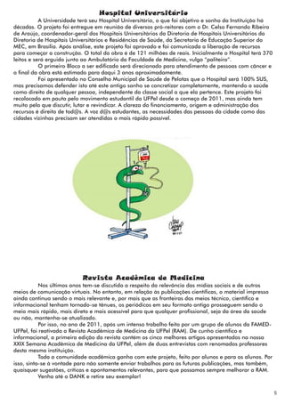 Hospital Universitário
           A Universidade terá seu Hospital Universitário, o que foi objetivo e sonho da Instituição há
décadas. O projeto foi entregue em reunião de diversos pró-reitores com o Dr. Celso Fernando Ribeiro
de Araújo, coordenador-geral dos Hospitais Universitários da Diretoria de Hospitais Universitários da
Diretoria de Hospitais Universitários e Residências de Saúde, da Secretaria de Educação Superior do
MEC, em Brasília. Após análise, este projeto foi aprovado e foi comunicada a liberação de recursos
para começar a construção. O total da obra é de 121 milhões de reais. Inicialmente o Hospital terá 370
leitos e será erguido junto ao Ambulatório da Faculdade de Medicina, vulgo “paliteiro”.
           O primeiro Bloco a ser edificado será direcionado para atendimento de pessoas com câncer e
o final da obra está estimado para daqui 3 anos aproximadamente.
           Foi apresentado no Conselho Municipal de Saúde de Pelotas que o Hospital será 100% SUS,
mas precisamos defender isto até este antigo sonho se concretizar completamente, mantendo a saúde
como direito de qualquer pessoa, independente da classe social a que ela pertence. Este projeto foi
recolocado em pauta pelo movimento estudantil da UFPel desde o começo de 2011, mas ainda tem
muito pelo que discutir, lutar e revindicar. A clareza do financiamento, origem e administração dos
recursos é direito de tod@s. A voz d@s estudantes, as necessidades das pessoas da cidade como das
cidades vizinhas precisam ser atendidas o mais rápido possível.




                           Revista Acadêmica de Medicina
           Nos últimos anos tem-se discutido a respeito da relevância das mídias sociais e de outros
meios de comunicação virtuais. No entanto, em relação às publicações científicas, o material impresso
ainda continua sendo o mais relevante e, por mais que as fronteiras dos meios técnico, científico e
informacional tenham tornado-se tênues, os periódicos em seu formato antigo prosseguem sendo o
meio mais rápido, mais direto e mais acessível para que qualquer profissional, seja da área da saúde
ou não, mantenha-se atualizado.
           Por isso, no ano de 2011, após um intenso trabalho feito por um grupo de alunos da FAMED-
UFPel, foi reativada a Revista Acadêmica de Medicina da UFPel (RAM). De cunho científico e
informacional, a primeira edição da revista contém os cinco melhores artigos apresentados na nossa
XXIX Semana Acadêmica de Medicina da UFPel, além de duas entrevistas com renomados professores
desta mesma instituição.
           Toda a comunidade acadêmica ganha com este projeto, feito por alunos e para os alunos. Por
isso, sinta-se à vontade para não somente enviar trabalhos para as futuras publicações, mas também,
quaisquer sugestões, críticas e apontamentos relevantes, para que possamos sempre melhorar a RAM.
           Venha até o DANK e retire seu exemplar!


                                                                                                          5
 