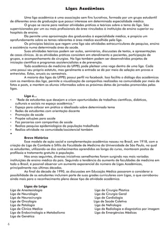 Ligas Acadêmicas

              Uma liga acadêmica é uma associação sem fins lucrativos, formada por um grupo estudantil
    de diferentes anos de graduação que possui interesse em determinada especialidade médica.
              O grupo se reúne para realizar atividades práticas e teóricas sobre o tema da liga. São
    supervisionados por um ou mais profissionais da área vinculados à instituição de ensino superior ou
    hospitais de ensino.
              Ela permite uma aproximação dos graduandos à especialidade médica, e propicia um
    aprofundamento sobre os temas relevantes à área médica escolhida pela liga.
              Os princípios básicos que regem uma liga são atividades extracurriculares de pesquisa, ensino
    e assistência numa determinada área da saúde.
              Suas atividades teóricas podem ser aulas, seminários, discussões de textos, e apresentações
    de casos clínicos. Já as atividades práticas consistem em atendimento a pacientes, participação de
    grupos, e acompanhamento de cirurgias. Na liga também podem ser desenvolvidos projetos de
    iniciação científica e programas assistencialistas e de prevenção.
              Todo acadêmico de medicina da UFPEL pode pleitear uma vaga dentro de uma liga. Cada
    uma possui seu próprio estatuto, mas geralmente a entrada se dá por meio de seleção em provas e
    entrevistas. Estas, anuais ou semestrais.
              A maioria das ligas da UFPEL possui perfil no facebook. Isso facilita o diálogo dos acadêmicos
    com os membros das liga, permite a visualização de campanhas realizadas na comunidade por meio de
    fotos e posts, e mantém os alunos informados sobre as próximas datas de jornadas promovidas pelas
    ligas.

               Liga é...
    Ÿ    “Rede de estudantes que desejam e criam oportunidades de trabalhos científicos, didáticos,
        culturais e sociais no espaço acadêmico.”
    Ÿ   Espaço para colocar em prática o idealizado sobre determinado tema
    Ÿ   Redes de estudantes com orientação docente
    Ÿ   Promoção de saúde
    Ÿ   Propõe soluções para saúde
    Ÿ   Faz parcerias com campanhas de saúde
    Ÿ   Realiza pesquisa epidemiológica da população trabalhada
    Ÿ   Realiza atividade na comunidade/assistencial também
    Ÿ
               Breve Histórico
               Esse modelo de ação social e complementação acadêmica nasceu no Brasil, em 1918, com a
    criação da Liga de Combate à Sífilis da Faculdade de Medicina da Universidade de São Paulo, na qual
    os estudantes, utilizando-se dos conhecimentos aprendidos ao longo do curso, montavam postos de
    profilaxia e tratamento gratuito à população.
               Nos anos seguintes, diversas iniciativas semelhantes foram surgindo nas mais variadas
    instituições de ensino médico do país. Seguindo a tendência do aumento de faculdades de medicina em
    todo o Brasil, é possível observar um aumento exponencial do número de Ligas Acadêmicas,
    principalmente nas últimas décadas.
               Ao final da década de 1990, as discussões em Educação Médica passaram a considerar a
    possibilidade de os estudantes incluírem parte de suas grades curriculares com Ligas, o que corroborou
    ainda mais para o reconhecimento pleno desse tipo de atividade acadêmica.

                  Ligas da Leiga
    Liga   de   Anestesiologia                                 Liga de Cirurgia Plástica
    Liga   de   Neurologia                                     Liga de Cirurgia Geral
    Liga   de   Neurocirurgia                                  Liga de Cardiologia
    Liga   de   Oncologia                                     Liga de Saúde Coletiva
    Liga   de   Patologia                                      Liga de Nefrologia
    Liga   de   Clínica Médica                                 Liga de Radiologia e diagnóstico por imagem
    Liga   de   Endocrinologia e Metabolismo                   Liga de Emergências Médicas
    Liga   de   Genética

6
 
