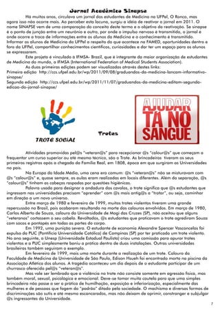 Jornal Acadêmico Sinapse
          Há muitos anos, circulava um jornal dos estudantes de Medicina na UFPel, O Ronco, mas
agora isso não ocorre mais. Ao perceber esta lacuna, surgiu a idéia de reativar o jornal em 2011. O
nome SINAPSE vem de uma comparação do conceito deste termo e o objetivo da reativação. Se sinapse
é o ponto de junção entre um neurônio e outro, por onde o impulso nervoso é transmitido, o jornal é
onde ocorre a troca de informações entre os alunos da Medicina e o conhecimento é transmitido.
Informar os alunos de Medicina da UFPel a respeito do que acontece na FAMED, oportunidades dentro e
fora da UFPel, compartilhar conhecimentos científicos, curiosidades e dar ter um espaço para os alunos
se expressarem.
          Este projeto é vinculado à IFMSA- Brazil, que é integrante da maior organização de estudantes
de Medicina do mundo, a IFMSA (International Federation of Medical Students Association).
          As duas primeiras edições podem ser visualizadas através destes links:
Primeira edição http://ccs.ufpel.edu.br/wp/2011/09/08/graduandos-da-medicina-lancam-informativo-
sinapse/
Segunda edição http://ccs.ufpel.edu.br/wp/2011/11/07/graduandos-da-medicina-editam-segunda-
edicao-do-jornal-sinapse/




                                              Trotes


           Atividades promovidas pel@s “veteran@s” para recepcionar @s “calour@s” que começam a
frequentar um curso superior ou até mesmo técnico, são o Trote. As brincadeiras tiveram os seus
primeiros registros após a chegada da Família Real, em 1808, época em que surgiram as Universidades
no país.
           Na Europa da Idade Média, uma cena era comum: @s “veteran@s” não se misturavam com
@s “calour@s” e, quase sempre, as aulas eram realizadas em locais diferentes. Além da separação, @s
“calour@s” tinham as cabeças raspadas por questões higiênicas.
           Palavra usada para designar a andadura dos cavalos, o trote significa que @s estudantes que
ingressam nas universidades precisam “aprender” com @s mais antig@s a “trotar”, ou seja, caminhar
em direção a um novo universo.
           Entre março de 1980 e fevereiro de 1999, muitos trotes violentos tiveram uma grande
repercussão no Brasil, pois acabaram resultando na morte dos calouros envolvidos. Em março de 1980,
Carlos Alberto de Souza, calouro da Universidade de Mogi das Cruzes (SP), não aceitou que alguns
“veteranos” cortassem o seu cabelo. Revoltados, @s estudantes que praticavam o trote agrediram Souza
com socos e pontapés em todas as partes do corpo.
           Em 1992, uma punição severa. O estudante de economia Alexandre Spencer Vasconcelos foi
expulso da PUC (Pontifícia Universidade Católica) de Campinas (SP) por ter praticado um trote violento.
No ano seguinte, a Unesp (Universidade Estadual Paulista) criou uma comissão para apurar trotes
violentos e a PUC simplesmente baniu a prática dentro de duas instalações. Outras universidades
brasileiras também seguiram o exemplo.
           Em fevereiro de 1999, mais uma morte durante a realização de um trote. Calouro da
Faculdade de Medicina da Universidade de São Paulo, Edison Hsueh foi encontrado morto na piscina da
Associação Atlética dos alunos. A tragédia aconteceu um dia depois de o estudante participar de um
churrasco oferecido pel@s “veteran@s”.
           Mas vale ser lembrado que a violência no trote não consiste somente em agressão física, mas
também moral, sexual, psicológica e emocional. Deve-se tomar muita cautela para que uma simples
brincadeira não passe a ser a prática de humilhação, exposição e inferiorização, especialmente das
mulheres e de pessoas que fogem do “padrão” ditado pela sociedade. O machismo e diversas formas de
discriminações são sutis e até mesmo escancarados, mas não deixam de oprimir, constranger e subjulgar
@s ingressantes da Universidade.
                                                                                                          7
 
