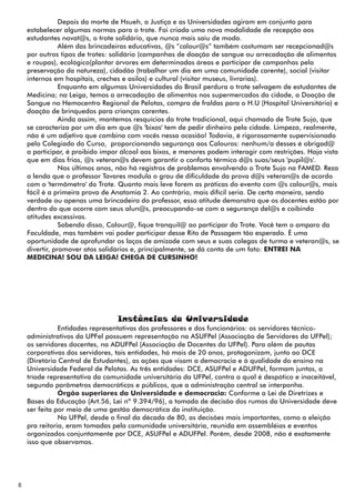 Depois da morte de Hsueh, a Justiça e as Universidades agiram em conjunto para
    estabelecer algumas normas para o trote. Foi criada uma nova modalidade de recepção aos
    estudantes novat@s, o trote solidário, que nunca mais saiu de moda.
                Além das brincadeiras educativas, @s “calour@s” também costumam ser recepcionad@s
    por outros tipos de trotes: solidário (campanhas de doação de sangue ou arrecadação de alimentos
    e roupas), ecológico(plantar árvores em determinadas áreas e participar de campanhas pela
    preservação da natureza), cidadão (trabalhar um dia em uma comunidade carente), social (visitar
    internos em hospitais, creches e asilos) e cultural (visitar museus, livrarias).
                Enquanto em algumas Universidades do Brasil perdura o trote selvagem de estudantes de
    Medicina; na Leiga, temos a arrecadação de alimentos nos supermercados da cidade, a Doação de
    Sangue no Hemocentro Regional de Pelotas, compra de fraldas para o H.U (Hospital Universitário) e
    doação de brinquedos para crianças carentes.
                Ainda assim, mantemos resquícios do trote tradicional, aqui chamado de Trote Sujo, que
    se caracteriza por um dia em que @s 'bixos' tem de pedir dinheiro pela cidade. Limpeza, realmente,
    não é um adjetivo que combina com vocês nessa ocasião! Todavia, é rigorosamente supervisionado
    pelo Colegiado do Curso, proporcionando segurança aos Calouros: nenhum/a desses é obrigad@
    a participar, é proibido impor álcool aos bixos, e menores podem interagir com restrições. Haja vista
    que em dias frios, @s veteran@s devem garantir o conforto térmico d@s suas/seus 'pupil@s'.
                Nos últimos anos, não há registros de problemas envolvendo o Trote Sujo na FAMED. Reza
    a lenda que o professor Tavares modula o grau de dificuldade da prova d@s veteran@s de acordo
    com o 'termômetro' do Trote. Quanto mais leve forem as práticas do evento com @s calour@s, mais
    fácil é a primeira prova de Anatomia 2. Ao contrário, mais difícil seria. De certa maneira, sendo
    verdade ou apenas uma brincadeira do professor, essa atitude demonstra que os docentes estão por
    dentro do que ocorre com seus alun@s, preocupando-se com a segurança del@s e coibindo
    atitudes excessivas.
                Sabendo disso, Calour@, fique tranquil@ ao participar do Trote. Você tem o amparo da
    Faculdade, mas também vai poder participar desse Rito de Passagem tão esperado. É uma
    oportunidade de aprofundar os laços de amizade com seus e suas colegas de turma e veteran@s, se
    divertir, promover atos solidários e, principalmente, se dá conta de um fato: ENTREI NA
    MEDICINA! SOU DA LEIGA! CHEGA DE CURSINHO!




                                 Instâncias da Universidade
               Entidades representativas dos professores e dos funcionários: os servidores técnico-
    administrativos da UPFel possuem representação na ASUFPel (Associação de Servidores da UFPel);
    os servidores docentes, na ADUFPel (Associação de Docentes da UFPel). Para além de pautas
    corporativas dos servidores, tais entidades, há mais de 20 anos, protagonizam, junto ao DCE
    (Diretório Central de Estudantes), as ações que visam a democracia e à qualidade do ensino na
    Universidade Federal de Pelotas. As três entidades: DCE, ASUFPel e ADUFPel, formam juntas, a
    tríade representativa da comunidade universitária da UFPel, contra a qual é despótico e inaceitável,
    segundo parâmetros democráticos e públicos, que a administração central se interponha.
               Órgão superiores da Universidade e democracia: Conforme a Lei de Diretrizes e
    Bases da Educação (Art.56, Lei nº 9.394/96), a tomada de decisão dos rumos da Universidade deve
    ser feita por meio de uma gestão democrática da instituição.
               Na UFPel, desde o final da década de 80, as decisões mais importantes, como a eleição
    pra reitoria, eram tomadas pela comunidade universitária, reunida em assembléias e eventos
    organizados conjuntamente por DCE, ASUFPel e ADUFPel. Porém, desde 2008, não é exatamente
    isso que observamos.




8
 