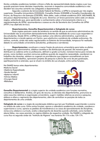 Muitas unidades acadêmicas também criticam a falta de representatividade destes órgãos e por isso,
quando precisam tomar decisões importantes, recorrem à respectiva comunidade acadêmica e não
decidem tais assuntos somente nos colegiados e departamentos.
          Segundo o estatuto da Universidade Federal de Pelotas, a UFPel é composta por três órgãos
superiores: Conselho Universitário (CONSUN), Conselho Diretor (CONDIR) e Conselho Coordenador do
Ensino, da Pesquisa e da Extensão (COCEPE). Além deles, cada unidade acadêmica (ICH, IAD,FAMED, IB,
etc) possui departamento(s) e Colegiado de curso. Daremos um breve panorama sobre cada um desses
órgãos, salientando que, para aprofundar o conhecimento sobre o funcionamento interno e a
regulamentação da UFPel, recomendamos o acesso ao site da Secretaria dos Conselhos da UFPel
(HTTP://wp.ufpel.edu.br/scs/).

          Departamentos, Conselho Departamentais e Colegiado de curso:
          Esses órgãos possuem razão de existência no sentido de que as estruturas administrativas da
Universidade não se encontrem demasiadamente distantes da realidade do curso a que respondem e
dos estudantes. Desde 2010, a UFPel busca realizar uma reforma administrativa, suprimindo os
departamentos e criando apenas um Centro, que substituiria a existência de unidade autônomas. Os
centros, contudo, ainda não estão regularizados no Estatuto da Universidade, tampouco foi realizado
debate na comunidade universitária (estudantes, professores e servidores).

Ÿ         Departamentos: constituem a menor fração da estrutura universitária para todos os efeitos
de organização administrativa, didático-científica e de distribuição de pessoal. De maneira geral,
distribuem as cadeiras entre os professores, definem a grade curricular, nomeiam banca para revisão de
provas, como também suscitam concursos públicos quando da respectiva necessidade, coordenam os
trabalhos dos docentes, adotam ou sugerem as providências que julgarem aconselháveis ao bom
andamento dos trabalhos, aprovarem projetos de pesquisa e planos de curso de pós-graduação,
aperfeiçoamento e extensão, que se situem no âmbito de sua atuação, entre outras funções.

Na FAMED temos estes departamentos:
Medicina Social
ŸMedicina Especializada
ŸSaúde Mental
ŸMaterno-infantil
ŸClínica Médica
ŸCirurgia Geral
ŸBiblioteca



Conselho Departamental: é o órgão superior da unidade acadêmica com funções normativa,
consultiva e deliberativa. Analisa, em grau de recurso, as decisões dos departamentos, pronuncia-se
sobre assuntos relativos à organização universitária, sugerir medidas relativas ao ensino e pesquisa,
elabora e altera o regimento dos departamentos, além de centralizar as posições de todos os
departamentos de uma unidade.

Colegiado de curso: é o órgão de coordenação didática que tem por finalidade superintender o ensino
no âmbito de cada curso. Entre outras funções, aprova o calendário acadêmico da unidade, coordena e
supervisiona o curso, aprecia os pedidos de transferência e os casos de aproveitamento de disciplinas,
revisa e/ou elabora o currículo, avalia o desempenho de docentes quando solicitado, como também
abona faltas, nos casos previstos no regime didático da respectiva unidade. Na FAMED o colegiado do
curso fica no segundo andar do “Instituto de Higiene” nos horários 9h-11h e das 13h-17h.




                                                                                                        9
 