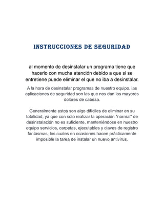 iNstrUCCioNes de segUridAd


 al momento de desinstalar un programa tiene que
   hacerlo con mucha atención debido a que si se
entretiene puede eliminar el que no iba a desinstalar.
 A la hora de desinstalar programas de nuestro equipo, las
aplicaciones de seguridad son las que nos dan los mayores
                    dolores de cabeza.

  Generalmente estos son algo difíciles de eliminar en su
totalidad, ya que con solo realizar la operación "normal" de
desinstalación no es suficiente, manteniéndose en nuestro
equipo servicios, carpetas, ejecutables y claves de registro
 fantasmas, los cuales en ocasiones hacen prácticamente
      imposible la tarea de instalar un nuevo antivirus.
 