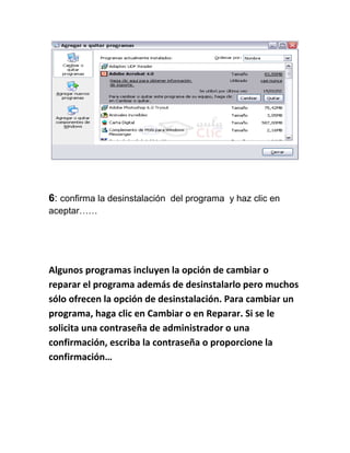 6: confirma la desinstalación del programa y haz clic en
aceptar……




Algunos programas incluyen la opción de cambiar o
reparar el programa además de desinstalarlo pero muchos
sólo ofrecen la opción de desinstalación. Para cambiar un
programa, haga clic en Cambiar o en Reparar. Si se le
solicita una contraseña de administrador o una
confirmación, escriba la contraseña o proporcione la
confirmación…
 