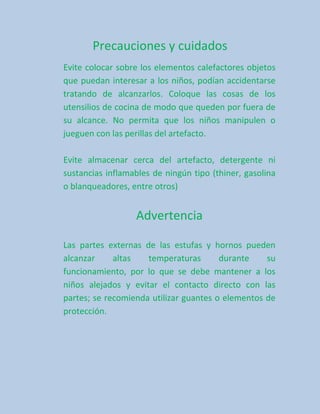 Precauciones y cuidados
Evite colocar sobre los elementos calefactores objetos
que puedan interesar a los niños, podían accidentarse
tratando de alcanzarlos. Coloque las cosas de los
utensilios de cocina de modo que queden por fuera de
su alcance. No permita que los niños manipulen o
jueguen con las perillas del artefacto.

Evite almacenar cerca del artefacto, detergente ni
sustancias inflamables de ningún tipo (thiner, gasolina
o blanqueadores, entre otros)


                  Advertencia

Las partes externas de las estufas y hornos pueden
alcanzar     altas   temperaturas       durante    su
funcionamiento, por lo que se debe mantener a los
niños alejados y evitar el contacto directo con las
partes; se recomienda utilizar guantes o elementos de
protección.
 