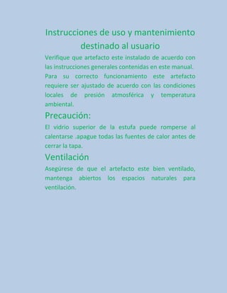 Instrucciones de uso y mantenimiento
         destinado al usuario
Verifique que artefacto este instalado de acuerdo con
las instrucciones generales contenidas en este manual.
Para su correcto funcionamiento este artefacto
requiere ser ajustado de acuerdo con las condiciones
locales de presión atmosférica y temperatura
ambiental.
Precaución:
El vidrio superior de la estufa puede romperse al
calentarse .apague todas las fuentes de calor antes de
cerrar la tapa.
Ventilación
Asegúrese de que el artefacto este bien ventilado,
mantenga abiertos los espacios naturales para
ventilación.
 