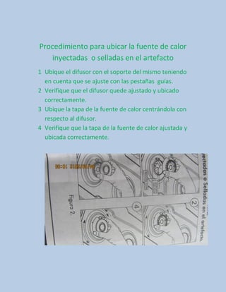 Procedimiento para ubicar la fuente de calor
   inyectadas o selladas en el artefacto
1 Ubique el difusor con el soporte del mismo teniendo
  en cuenta que se ajuste con las pestañas guías.
2 Verifique que el difusor quede ajustado y ubicado
  correctamente.
3 Ubique la tapa de la fuente de calor centrándola con
  respecto al difusor.
4 Verifique que la tapa de la fuente de calor ajustada y
  ubicada correctamente.
 
