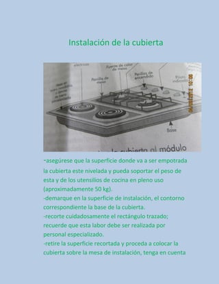 Instalación de la cubierta




-asegúrese que la superficie donde va a ser empotrada
la cubierta este nivelada y pueda soportar el peso de
esta y de los utensilios de cocina en pleno uso
(aproximadamente 50 kg).
-demarque en la superficie de instalación, el contorno
correspondiente la base de la cubierta.
-recorte cuidadosamente el rectángulo trazado;
recuerde que esta labor debe ser realizada por
personal especializado.
-retire la superficie recortada y proceda a colocar la
cubierta sobre la mesa de instalación, tenga en cuenta
 