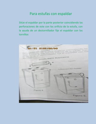 Para estufas con espaldar

Sitúe el espaldar por la parte posterior coincidiendo las
perforaciones de este con los orificio de la estufa, con
la ayuda de un destornillador fije el espaldar con los
tornillos
 