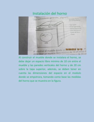 Instalación del horno




Al construir el mueble donde se instalara el horno, se
debe dejar un espacio libre minimo de 10 cm entre el
mueble y las paredes verticales del horno y de 20 cm
sobre la tapa superior, además, se deben tener en
cuenta las dimensiones del espacio en el modulo
donde se empotrara, tomando como base las medidas
del horno que se muestra en la figura.
 