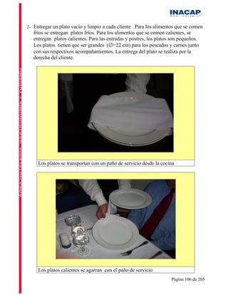 2- Entregar un plato vacío y limpio a cada cliente . Para los alimentos que se comen
   fríos se entregan platos fríos. Para los alimentos que se comen calientes, se
   entregan platos calientes. Para las entradas y postres, los platos son pequeños.
   Los platos tienen que ser grandes (∅=22 cm) para los pescados y carnes junto
   con sus respectivos acompañamientos. La entrega del plato se realiza por la
   derecha del cliente.




     Los platos se transportan con un paño de servicio desde la cocina




     Los platos calientes se agarran con el paño de servicio
                                                                     Página 106 de 205
 