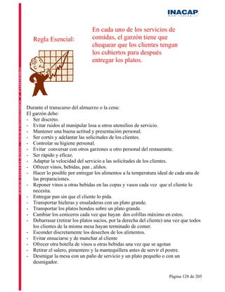En cada uno de los servicios de
   Regla Esencial:              comidas, el garzón tiene que
                                chequear que los clientes tengan
                                los cubiertos para después
                                entregar los platos.




Durante el transcurso del almuerzo o la cena:
El garzón debe:
- Ser discreto.
- Evitar ruidos al manipular losa u otros utensilios de servicio.
- Mantener una buena actitud y presentación personal.
- Ser cortés y adelantar las solicitudes de los clientes.
- Controlar su higiene personal.
- Evitar conversar con otros garzones u otro personal del restaurante.
- Ser rápido y eficaz.
- Adaptar la velocidad del servicio a las solicitudes de los clientes.
- Ofrecer vinos, bebidas, pan , aliños.
- Hacer lo posible por entregar los alimentos a la temperatura ideal de cada una de
   las preparaciones.
- Reponer vinos u otras bebidas en las copas y vasos cada vez que el cliente lo
   necesita.
- Entregar pan sin que el cliente lo pida.
- Transportar hieleras y ensaladeras con un plato grande.
- Transportar los platos hondos sobre un plato grande.
- Cambiar los ceniceros cada vez que hayan dos colillas máximo en estos.
- Debarrasar (retirar los platos sucios, por la derecha del cliente) una vez que todos
   los clientes de la misma mesa hayan terminado de comer.
- Esconder discretamente los desechos de los alimentos.
- Evitar ensuciarse y de manchar al cliente
- Ofrecer otra botella de vinos u otras bebidas una vez que se agotan
- Retirar el salero, pimentero y la mantequillera antes de servir el postre.
- Desmigar la mesa con un paño de servicio y un plato pequeño o con un
   desmigador.

                                                                      Página 128 de 205
 