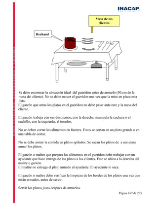 Mesa de los
                                                       clientes


            Rechaud




Se debe encontrar la ubicación ideal del gueridon antes de armarlo (50 cm de la
mesa del cliente). No se debe mover el gueridon una vez que la mise en place esta
lista.
El garzón que arma los platos en el gueridon no debe pasar ante este y la mesa del
cliente.

El garzón trabaja con sus dos manos, con la derecha manipula la cuchara o el
cuchillo, con la izquierda, el tenedor.

No se deben cortar los alimentos en fuentes. Estos se cortan en un plato grande o en
una tabla de cortar.

No se debe armar la comida en platos apilados. Se sacan los platos de a uno para
armar los platos.

El garzón o maître que prepara los alimentos en el gueridon debe trabajar con un
ayudante que hace entrega de los platos a los clientes. Este se ubica a la derecha del
maître o garzón.
El maître no entrega el plato armado al ayudante. El ayudante lo saca.

El garzón o maître debe verificar la limpieza de los bordes de los platos una vez que
están armados, antes de servir.

Servir los platos justo después de armarlos.
                                                                       Página 167 de 205
 
