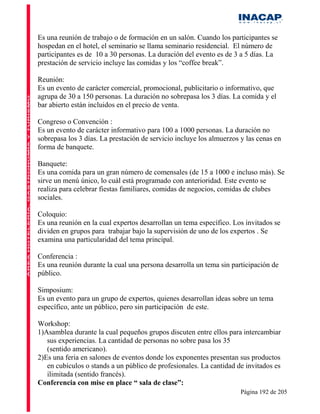 Es una reunión de trabajo o de formación en un salón. Cuando los participantes se
hospedan en el hotel, el seminario se llama seminario residencial. El número de
participantes es de 10 a 30 personas. La duración del evento es de 3 a 5 días. La
prestación de servicio incluye las comidas y los “coffee break”.

Reunión:
Es un evento de carácter comercial, promocional, publicitario o informativo, que
agrupa de 30 a 150 personas. La duración no sobrepasa los 3 días. La comida y el
bar abierto están incluidos en el precio de venta.

Congreso o Convención :
Es un evento de carácter informativo para 100 a 1000 personas. La duración no
sobrepasa los 3 días. La prestación de servicio incluye los almuerzos y las cenas en
forma de banquete.

Banquete:
Es una comida para un gran número de comensales (de 15 a 1000 e incluso más). Se
sirve un menú único, lo cuál está programado con anterioridad. Este evento se
realiza para celebrar fiestas familiares, comidas de negocios, comidas de clubes
sociales.

Coloquio:
Es una reunión en la cual expertos desarrollan un tema específico. Los invitados se
dividen en grupos para trabajar bajo la supervisión de uno de los expertos . Se
examina una particularidad del tema principal.

Conferencia :
Es una reunión durante la cual una persona desarrolla un tema sin participación de
público.

Simposium:
Es un evento para un grupo de expertos, quienes desarrollan ideas sobre un tema
específico, ante un público, pero sin participación de este.

Workshop:
1)Asamblea durante la cual pequeños grupos discuten entre ellos para intercambiar
   sus experiencias. La cantidad de personas no sobre pasa los 35
   (sentido americano).
2)Es una feria en salones de eventos donde los exponentes presentan sus productos
   en cubículos o stands a un público de profesionales. La cantidad de invitados es
   ilimitada (sentido francés).
Conferencia con mise en place “ sala de clase”:
                                                                      Página 192 de 205
 